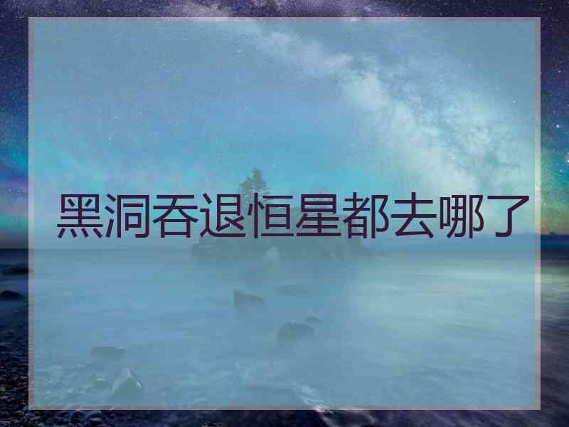 黑洞吞退恒星都去哪了