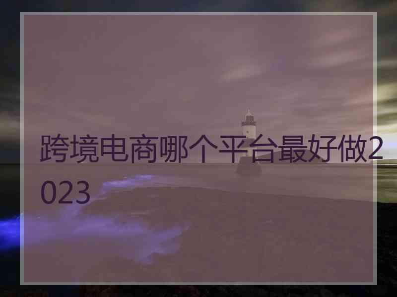 跨境电商哪个平台最好做2023