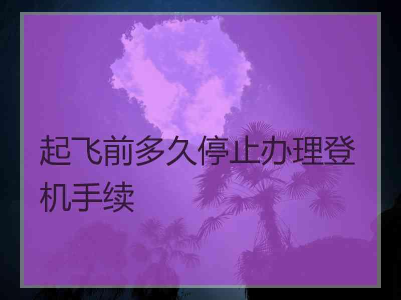 起飞前多久停止办理登机手续