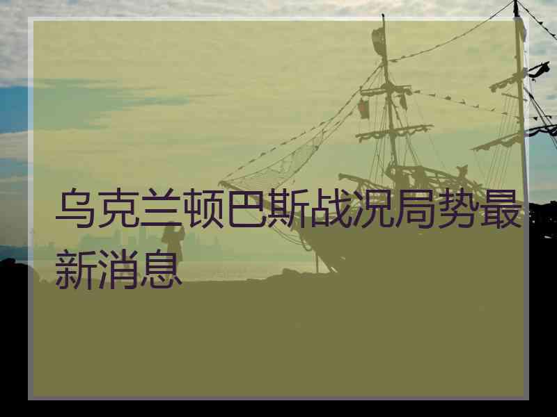 乌克兰顿巴斯战况局势最新消息